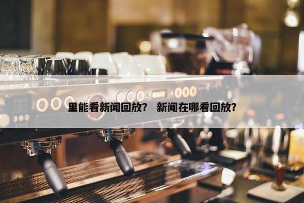 里能看新闻回放？ 新闻在哪看回放？