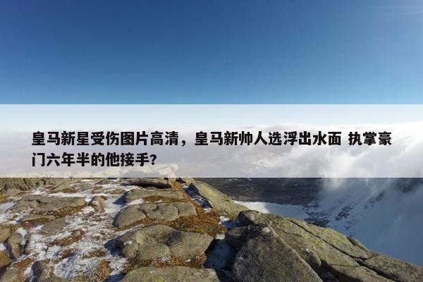 皇马新星受伤图片高清，皇马新帅人选浮出水面 执掌豪门六年半的他接手?