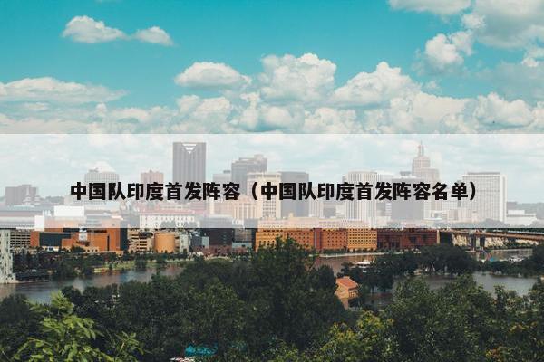 中国队印度首发阵容（中国队印度首发阵容名单）