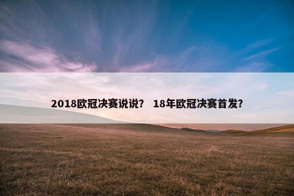 2018欧冠决赛说说？ 18年欧冠决赛首发？