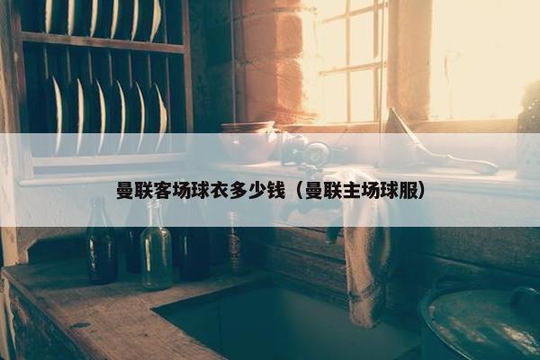 曼联客场球衣多少钱（曼联主场球服）
