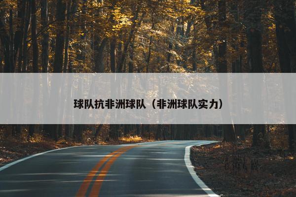 球队抗非洲球队（非洲球队实力）