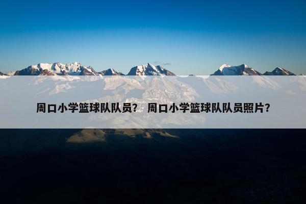 周口小学篮球队队员？ 周口小学篮球队队员照片？
