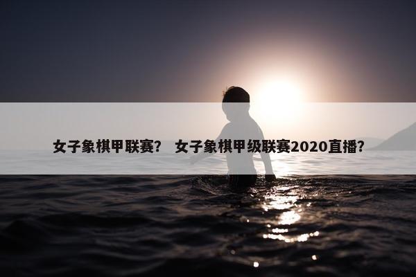 女子象棋甲联赛？ 女子象棋甲级联赛2020直播？
