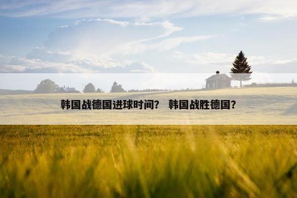 韩国战德国进球时间？ 韩国战胜德国？