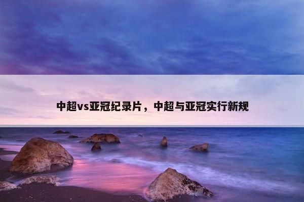 中超vs亚冠纪录片，中超与亚冠实行新规