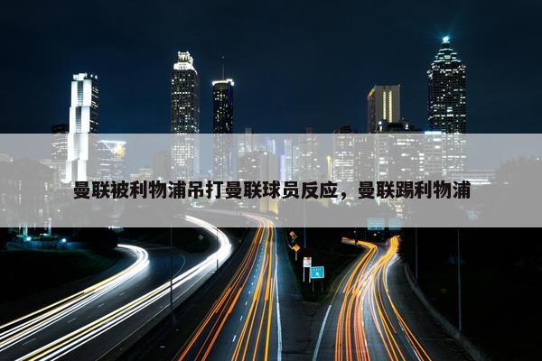 曼联被利物浦吊打曼联球员反应，曼联踢利物浦