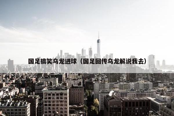 国足搞笑乌龙进球（国足回传乌龙解说我去）
