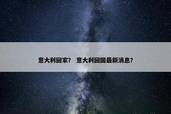 意大利回家？ 意大利回国最新消息？