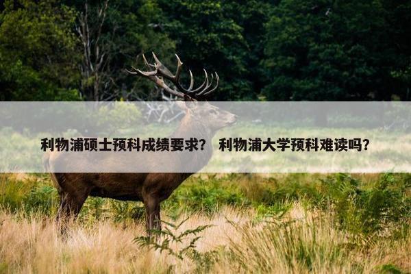 利物浦硕士预科成绩要求？ 利物浦大学预科难读吗？