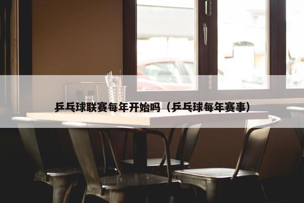 乒乓球联赛每年开始吗（乒乓球每年赛事）