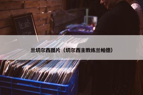 兰切尔西图片（切尔西主教练兰帕德）
