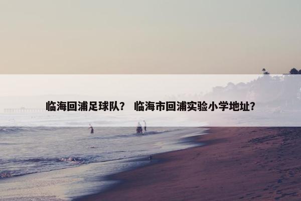 临海回浦足球队？ 临海市回浦实验小学地址？