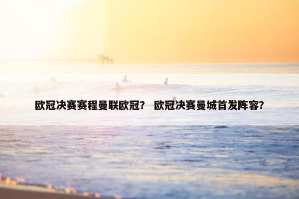 欧冠决赛赛程曼联欧冠？ 欧冠决赛曼城首发阵容？