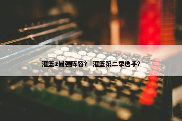灌篮2最强阵容？ 灌篮第二季选手？