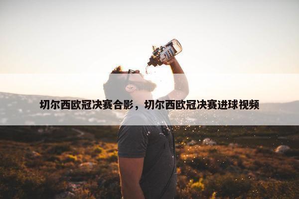 切尔西欧冠决赛合影，切尔西欧冠决赛进球视频