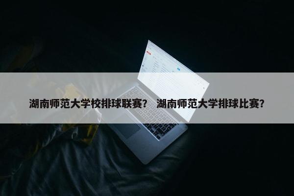 湖南师范大学校排球联赛？ 湖南师范大学排球比赛？