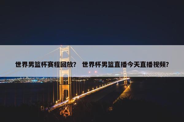 世界男篮杯赛程回放？ 世界杯男篮直播今天直播视频？