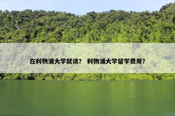 在利物浦大学就读？ 利物浦大学留学费用？