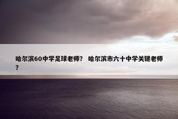 哈尔滨60中学足球老师？ 哈尔滨市六十中学关键老师？