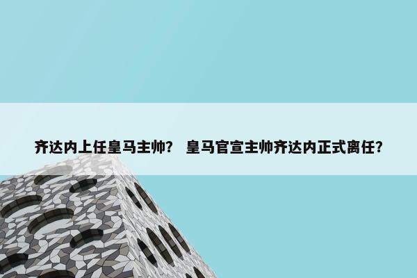 齐达内上任皇马主帅？ 皇马官宣主帅齐达内正式离任？