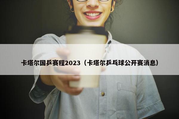 卡塔尔国乒赛程2023（卡塔尔乒乓球公开赛消息）
