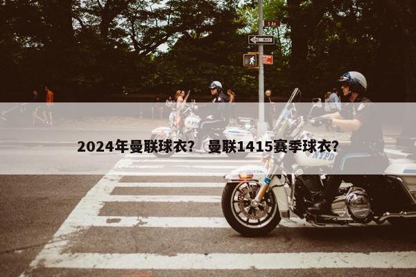 2024年曼联球衣？ 曼联1415赛季球衣？