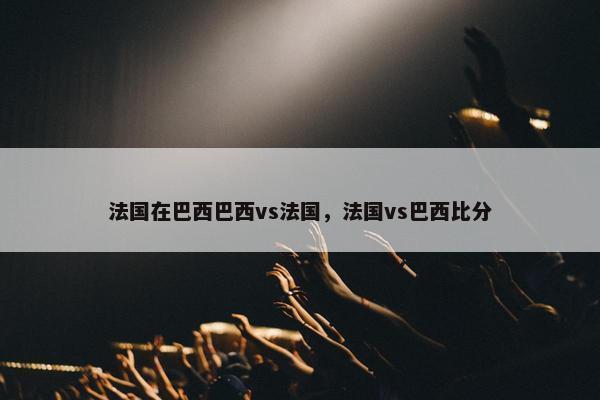 法国在巴西巴西vs法国，法国vs巴西比分