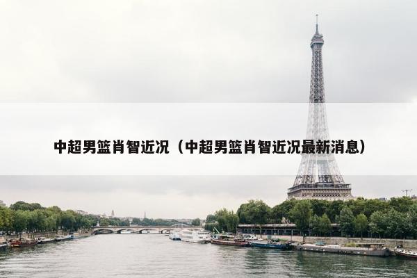 中超男篮肖智近况（中超男篮肖智近况最新消息）