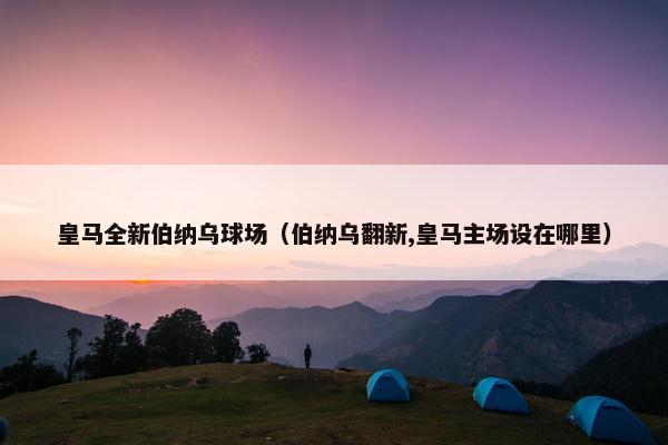 皇马全新伯纳乌球场（伯纳乌翻新,皇马主场设在哪里）