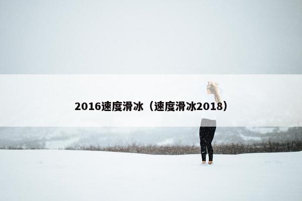 2016速度滑冰（速度滑冰2018）