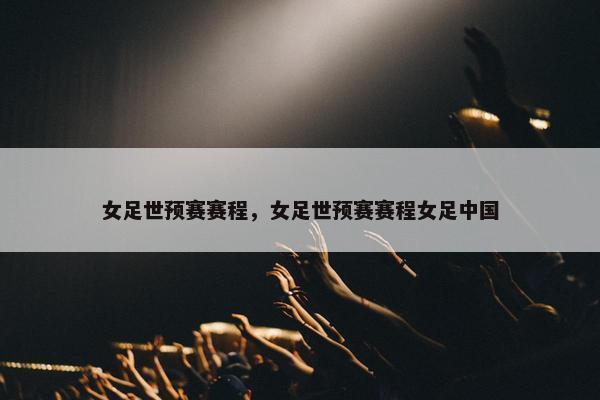 女足世预赛赛程，女足世预赛赛程女足中国