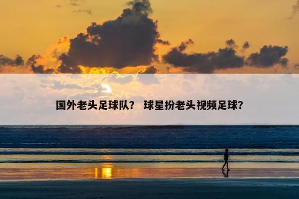 国外老头足球队？ 球星扮老头视频足球？