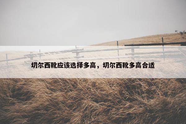 切尔西靴应该选择多高，切尔西靴多高合适