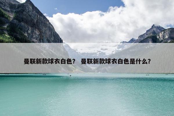 曼联新款球衣白色？ 曼联新款球衣白色是什么？