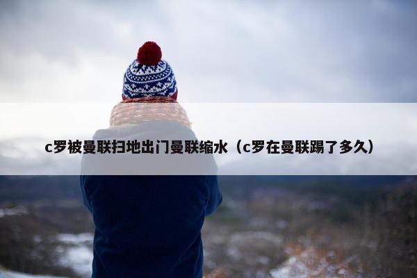 c罗被曼联扫地出门曼联缩水（c罗在曼联踢了多久）