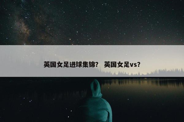 英国女足进球集锦？ 英国女足vs？