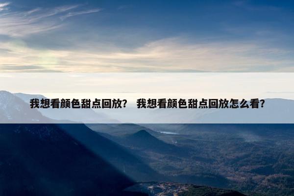 我想看颜色甜点回放？ 我想看颜色甜点回放怎么看？