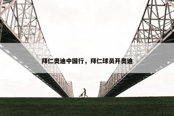 拜仁奥迪中国行,拜仁球员开奥迪 拜仁奥迪中国行,拜仁球员开奥迪