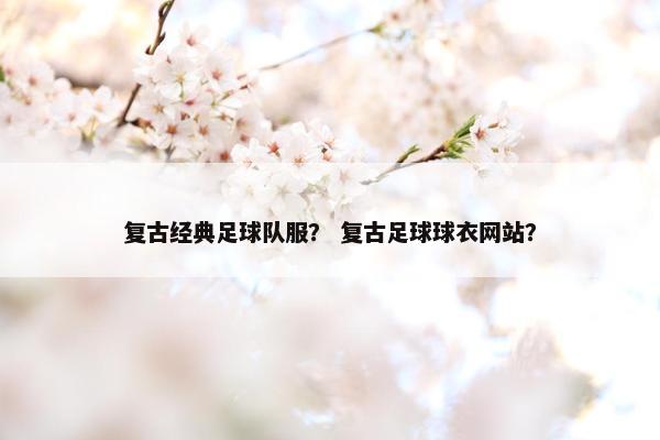 复古经典足球队服？ 复古足球球衣网站？