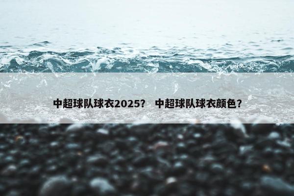 中超球队球衣2025？ 中超球队球衣颜色？