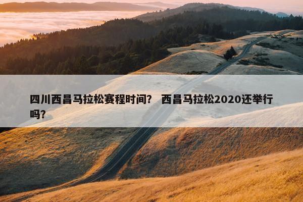 四川西昌马拉松赛程时间？ 西昌马拉松2020还举行吗？