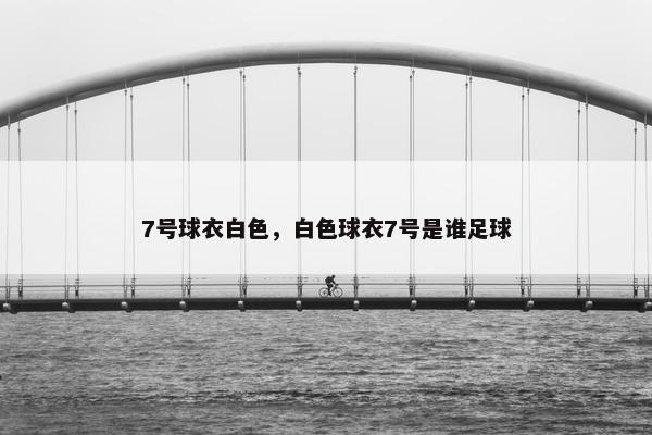 7号球衣白色,白色球衣7号是谁足球 7号球衣白色,白色球衣7号是谁足球