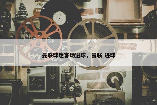 曼联球迷客场进球，曼联 进球