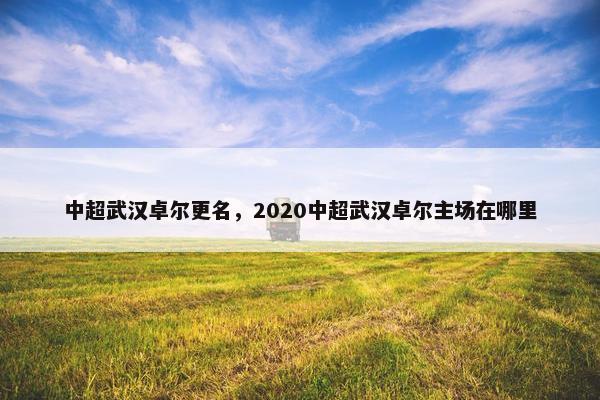 中超武汉卓尔更名，2020中超武汉卓尔主场在哪里