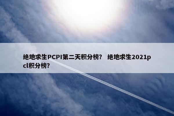 绝地求生PCPI第二天积分榜？ 绝地求生2021pcl积分榜？