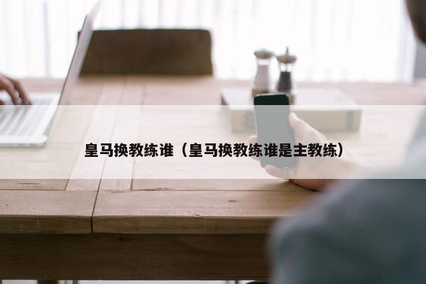 皇马换教练谁（皇马换教练谁是主教练）