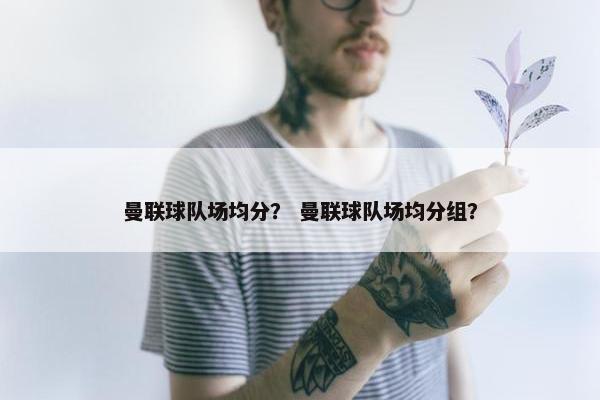曼联球队场均分？ 曼联球队场均分组？
