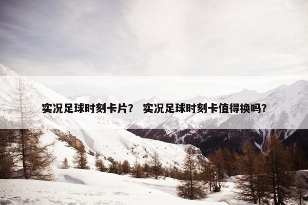 实况足球时刻卡片？ 实况足球时刻卡值得换吗？