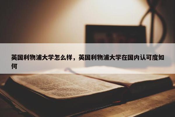 英国利物浦大学怎么样，英国利物浦大学在国内认可度如何